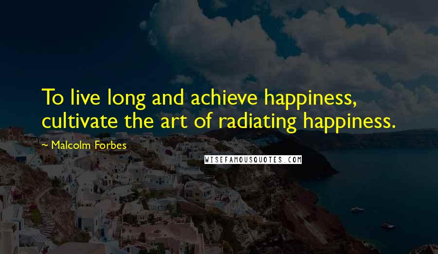 Malcolm Forbes Quotes: To live long and achieve happiness, cultivate the art of radiating happiness.