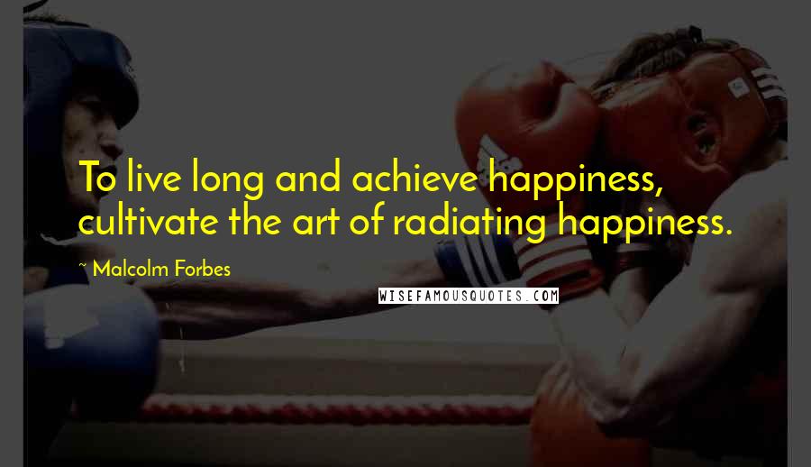 Malcolm Forbes Quotes: To live long and achieve happiness, cultivate the art of radiating happiness.