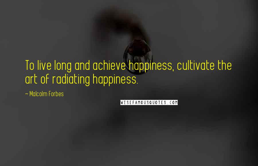 Malcolm Forbes Quotes: To live long and achieve happiness, cultivate the art of radiating happiness.