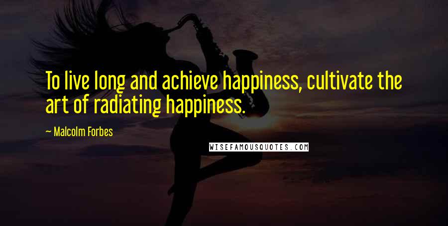 Malcolm Forbes Quotes: To live long and achieve happiness, cultivate the art of radiating happiness.