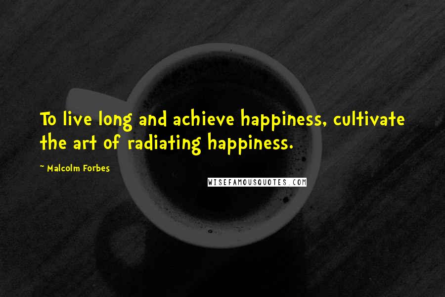 Malcolm Forbes Quotes: To live long and achieve happiness, cultivate the art of radiating happiness.