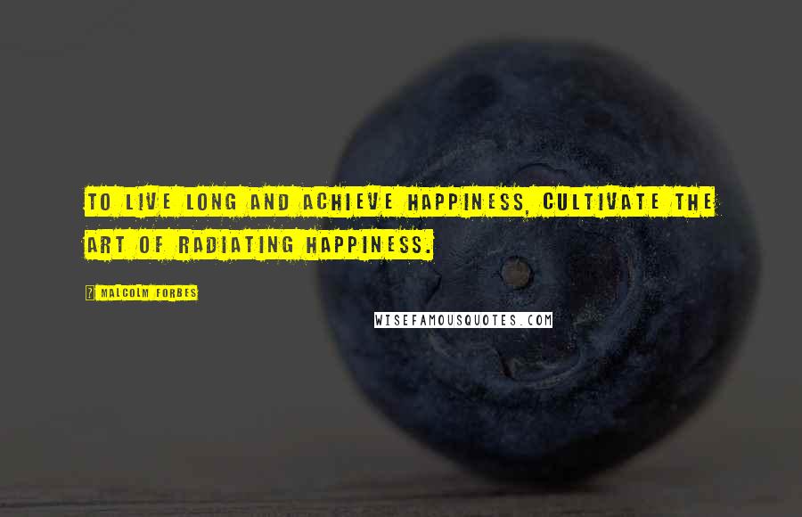 Malcolm Forbes Quotes: To live long and achieve happiness, cultivate the art of radiating happiness.