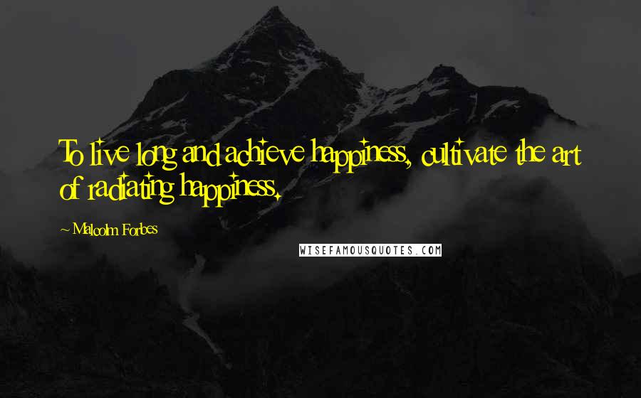 Malcolm Forbes Quotes: To live long and achieve happiness, cultivate the art of radiating happiness.