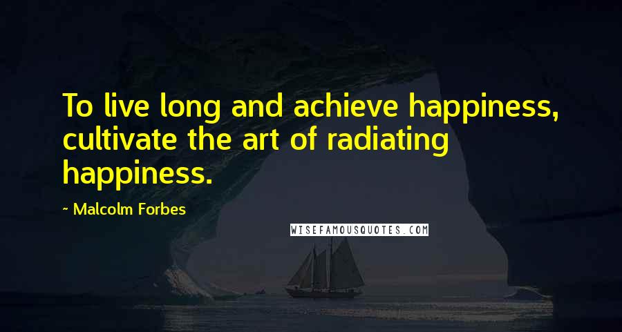 Malcolm Forbes Quotes: To live long and achieve happiness, cultivate the art of radiating happiness.