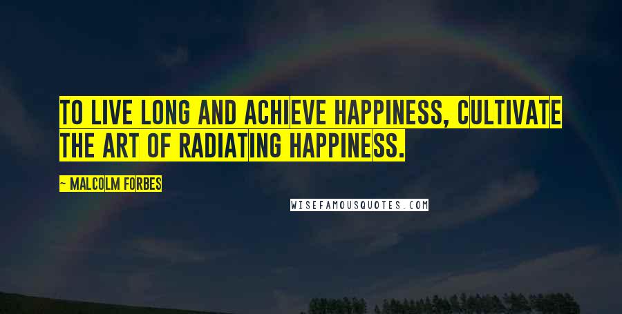 Malcolm Forbes Quotes: To live long and achieve happiness, cultivate the art of radiating happiness.