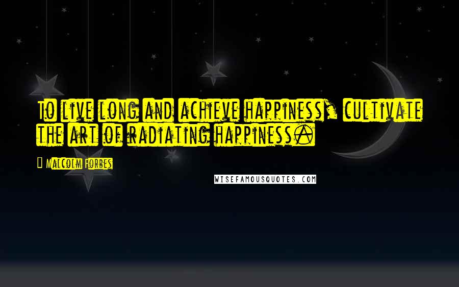 Malcolm Forbes Quotes: To live long and achieve happiness, cultivate the art of radiating happiness.