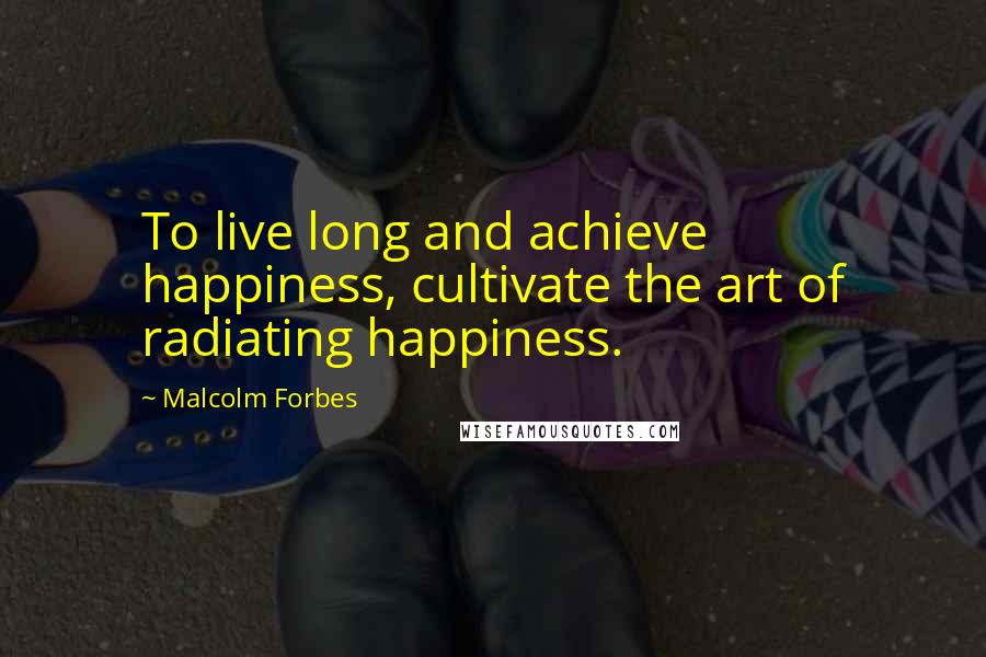 Malcolm Forbes Quotes: To live long and achieve happiness, cultivate the art of radiating happiness.