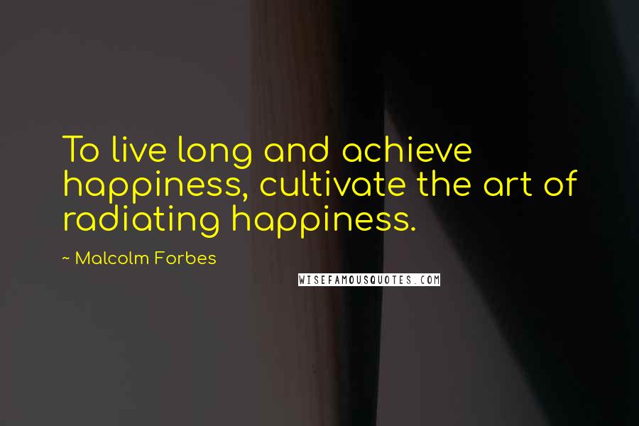 Malcolm Forbes Quotes: To live long and achieve happiness, cultivate the art of radiating happiness.