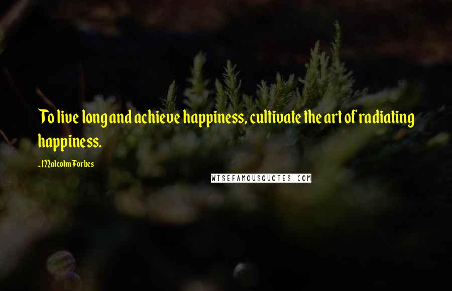 Malcolm Forbes Quotes: To live long and achieve happiness, cultivate the art of radiating happiness.