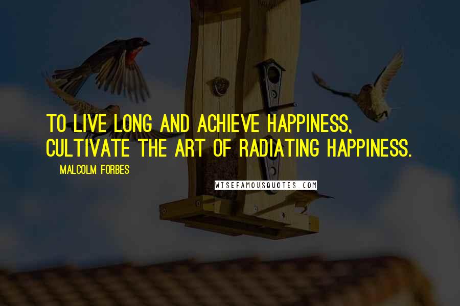 Malcolm Forbes Quotes: To live long and achieve happiness, cultivate the art of radiating happiness.