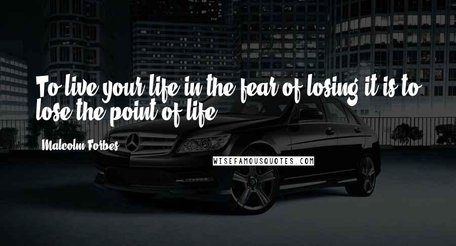 Malcolm Forbes Quotes: To live your life in the fear of losing it is to lose the point of life.