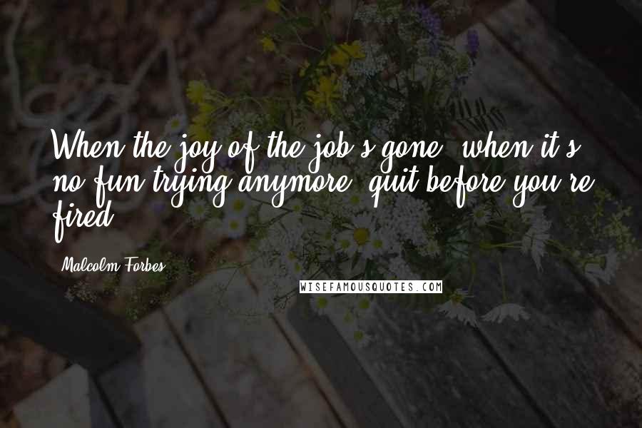 Malcolm Forbes Quotes: When the joy of the job's gone, when it's no fun trying anymore, quit before you're fired.