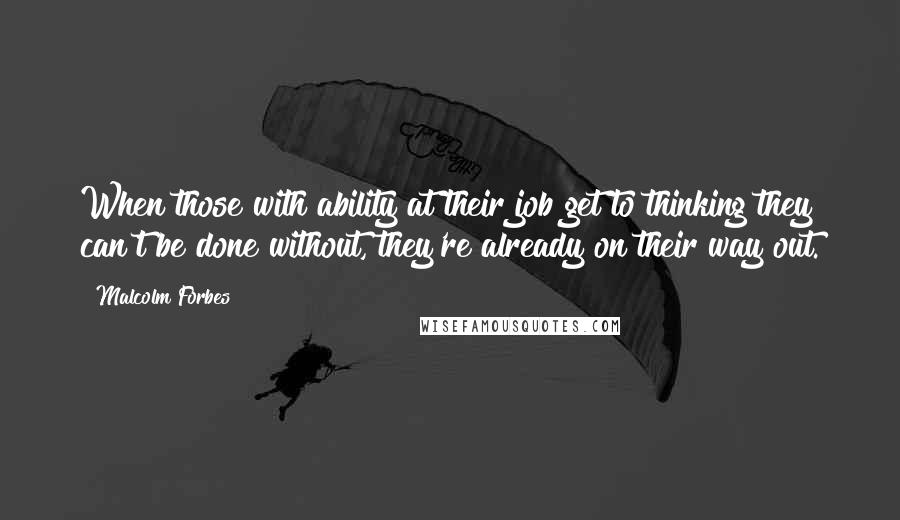 Malcolm Forbes Quotes: When those with ability at their job get to thinking they can't be done without, they're already on their way out.