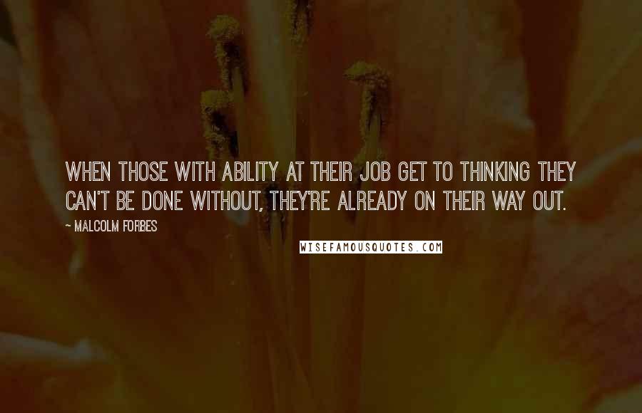 Malcolm Forbes Quotes: When those with ability at their job get to thinking they can't be done without, they're already on their way out.