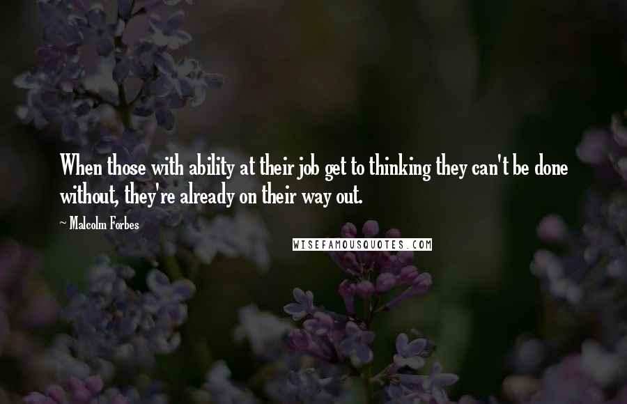 Malcolm Forbes Quotes: When those with ability at their job get to thinking they can't be done without, they're already on their way out.