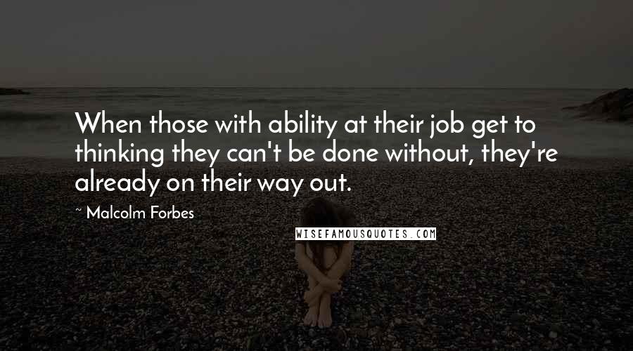 Malcolm Forbes Quotes: When those with ability at their job get to thinking they can't be done without, they're already on their way out.