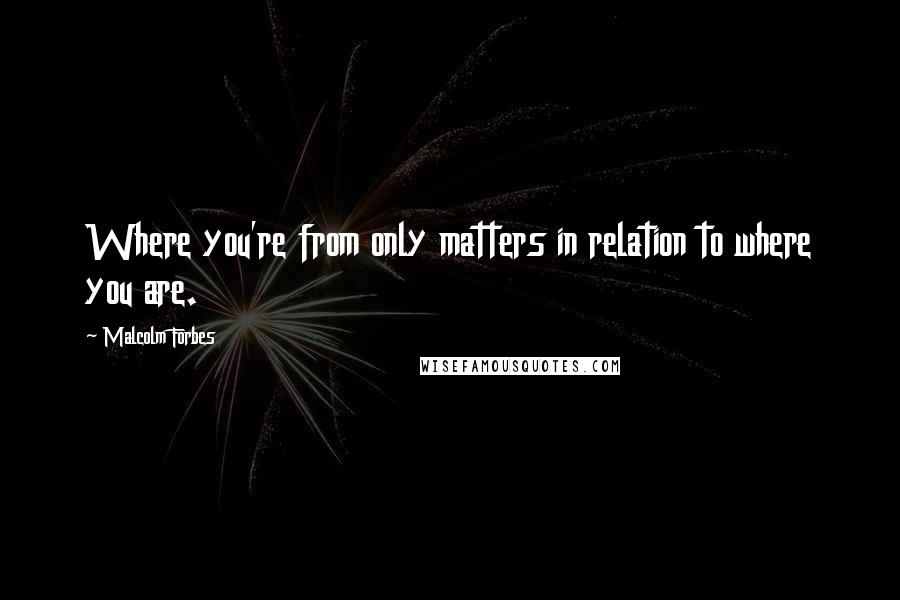 Malcolm Forbes Quotes: Where you're from only matters in relation to where you are.