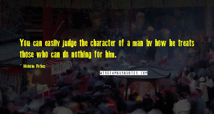 Malcolm Forbes Quotes: You can easily judge the character of a man by how he treats those who can do nothing for him.