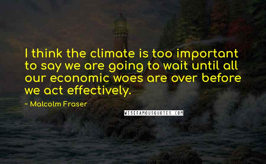 Malcolm Fraser Quotes: I think the climate is too important to say we are going to wait until all our economic woes are over before we act effectively.