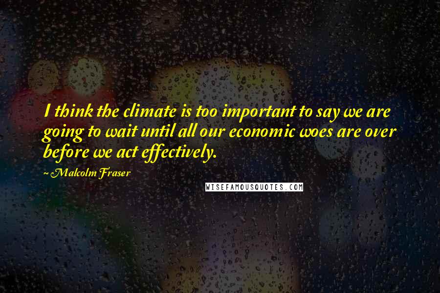 Malcolm Fraser Quotes: I think the climate is too important to say we are going to wait until all our economic woes are over before we act effectively.