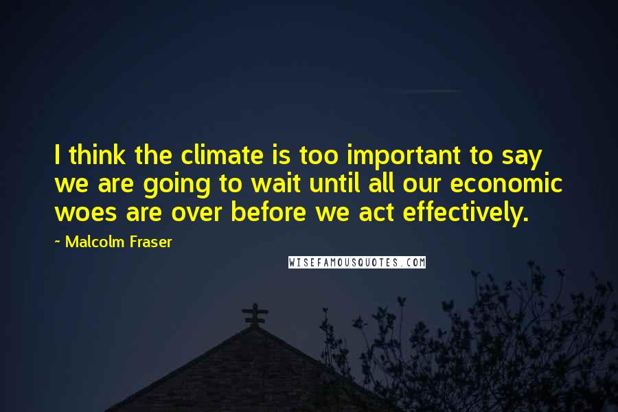 Malcolm Fraser Quotes: I think the climate is too important to say we are going to wait until all our economic woes are over before we act effectively.