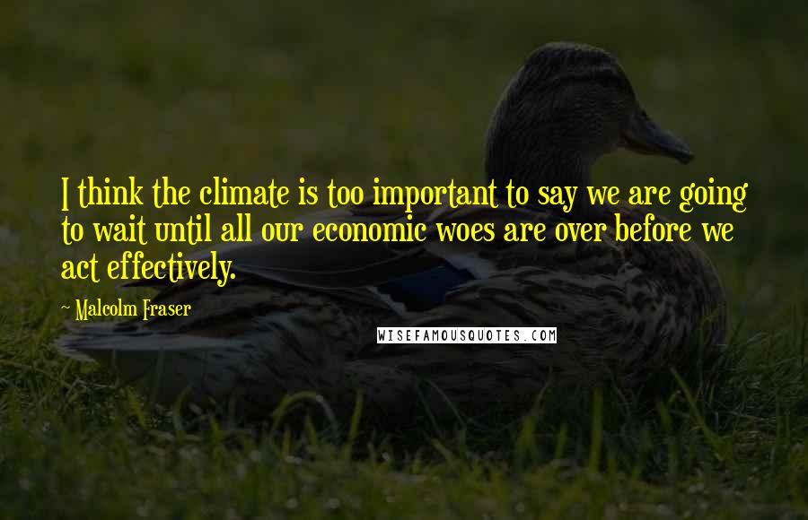 Malcolm Fraser Quotes: I think the climate is too important to say we are going to wait until all our economic woes are over before we act effectively.
