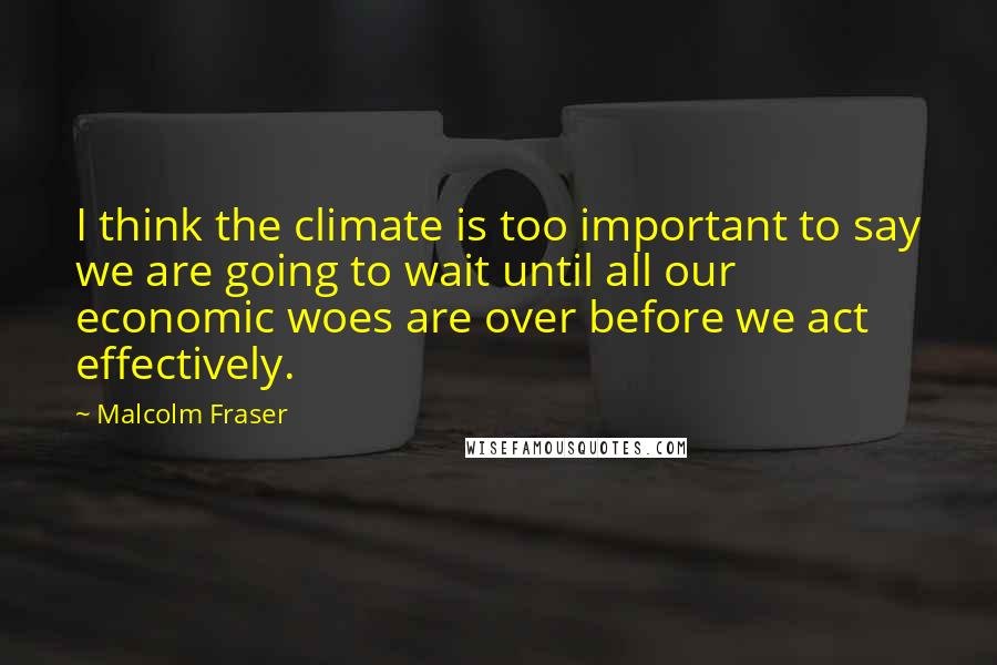 Malcolm Fraser Quotes: I think the climate is too important to say we are going to wait until all our economic woes are over before we act effectively.