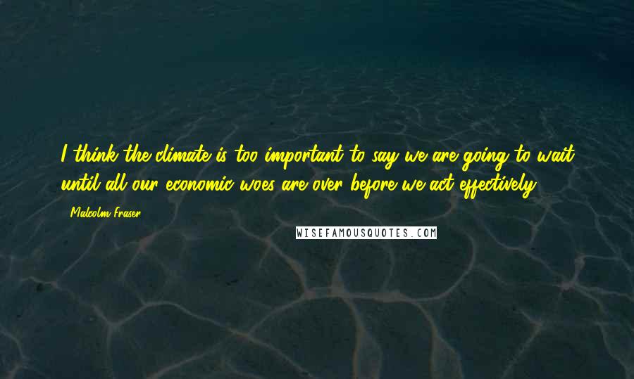 Malcolm Fraser Quotes: I think the climate is too important to say we are going to wait until all our economic woes are over before we act effectively.