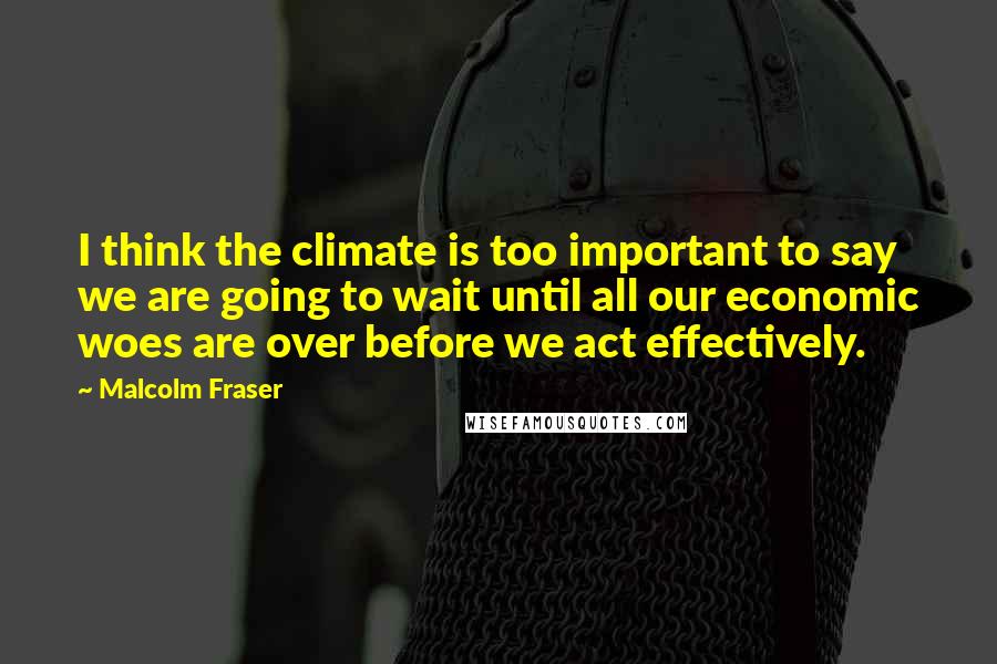 Malcolm Fraser Quotes: I think the climate is too important to say we are going to wait until all our economic woes are over before we act effectively.