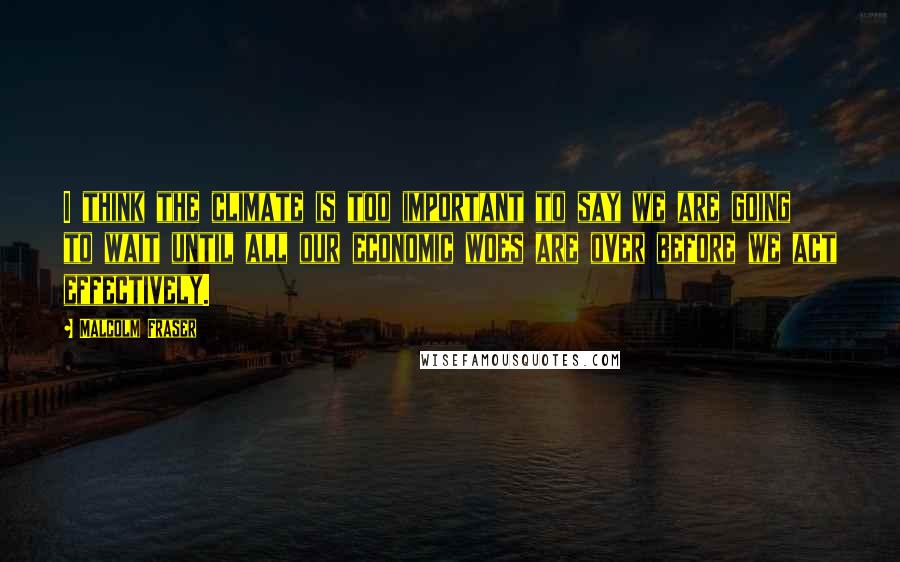 Malcolm Fraser Quotes: I think the climate is too important to say we are going to wait until all our economic woes are over before we act effectively.