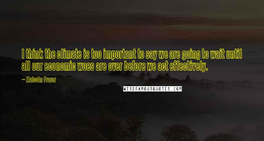 Malcolm Fraser Quotes: I think the climate is too important to say we are going to wait until all our economic woes are over before we act effectively.