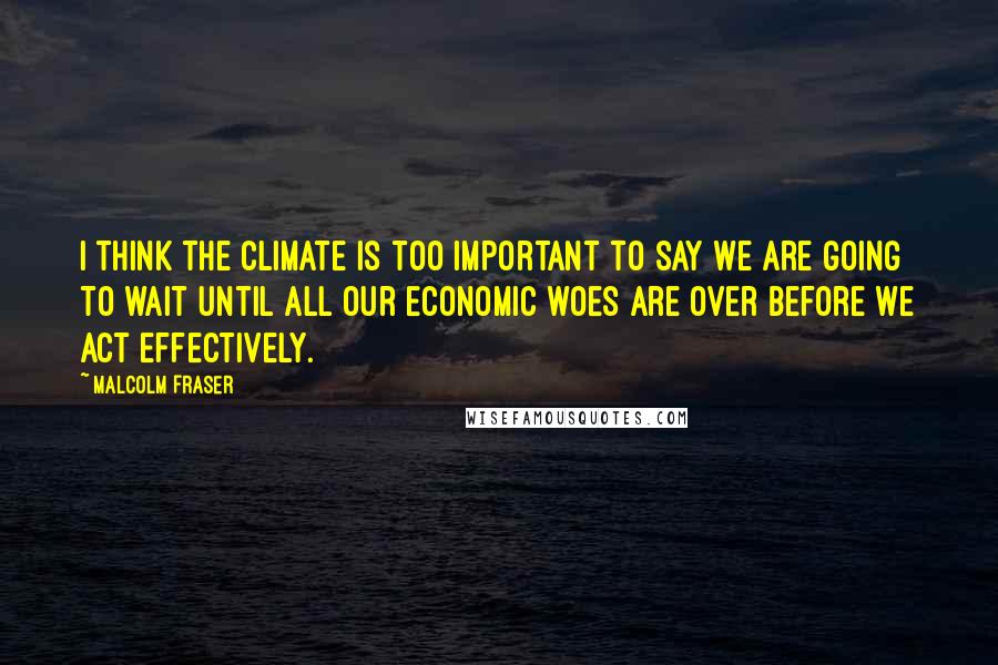 Malcolm Fraser Quotes: I think the climate is too important to say we are going to wait until all our economic woes are over before we act effectively.