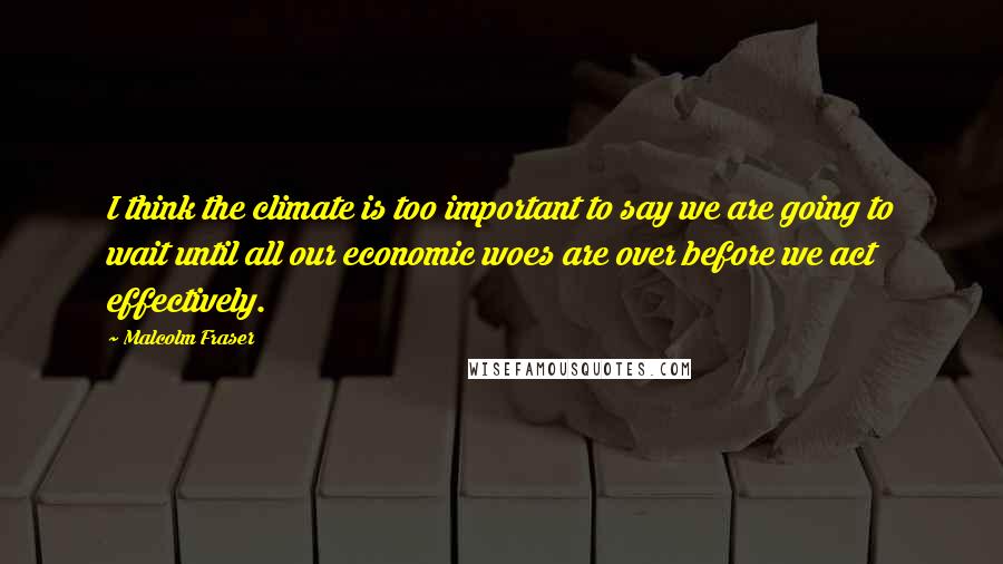 Malcolm Fraser Quotes: I think the climate is too important to say we are going to wait until all our economic woes are over before we act effectively.