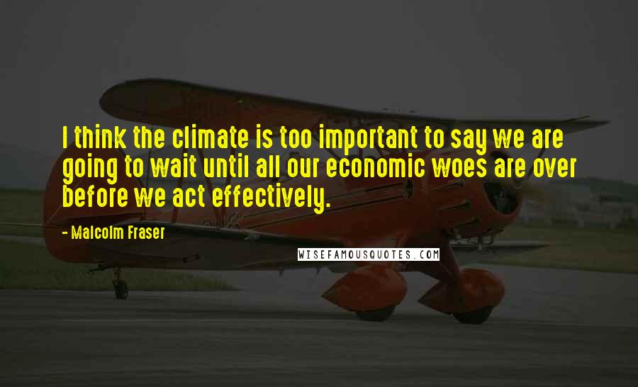 Malcolm Fraser Quotes: I think the climate is too important to say we are going to wait until all our economic woes are over before we act effectively.