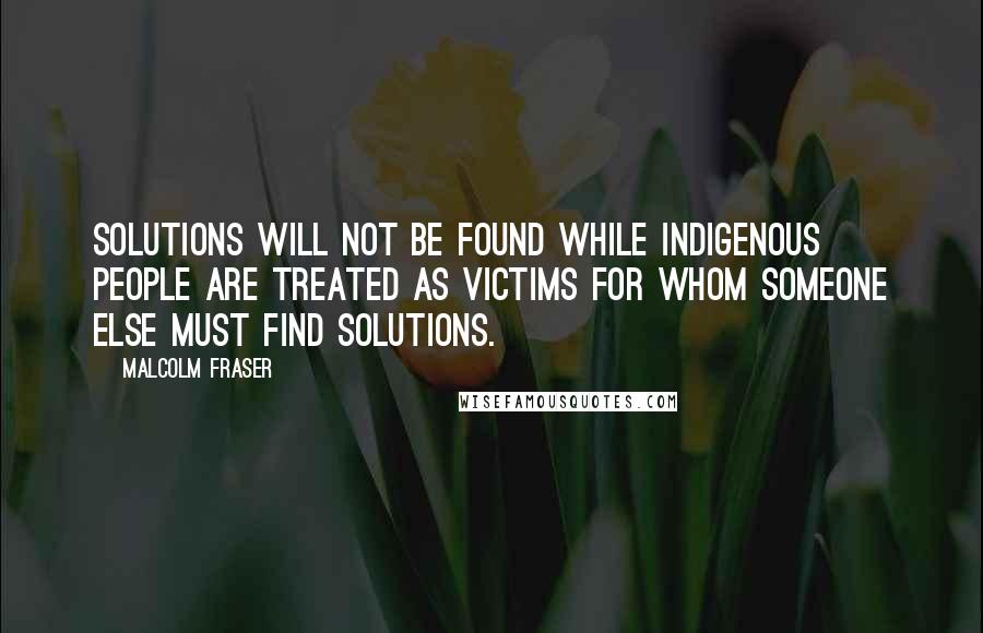 Malcolm Fraser Quotes: Solutions will not be found while Indigenous people are treated as victims for whom someone else must find solutions.