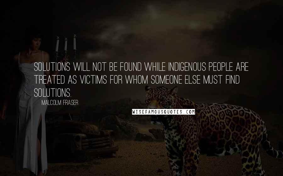 Malcolm Fraser Quotes: Solutions will not be found while Indigenous people are treated as victims for whom someone else must find solutions.