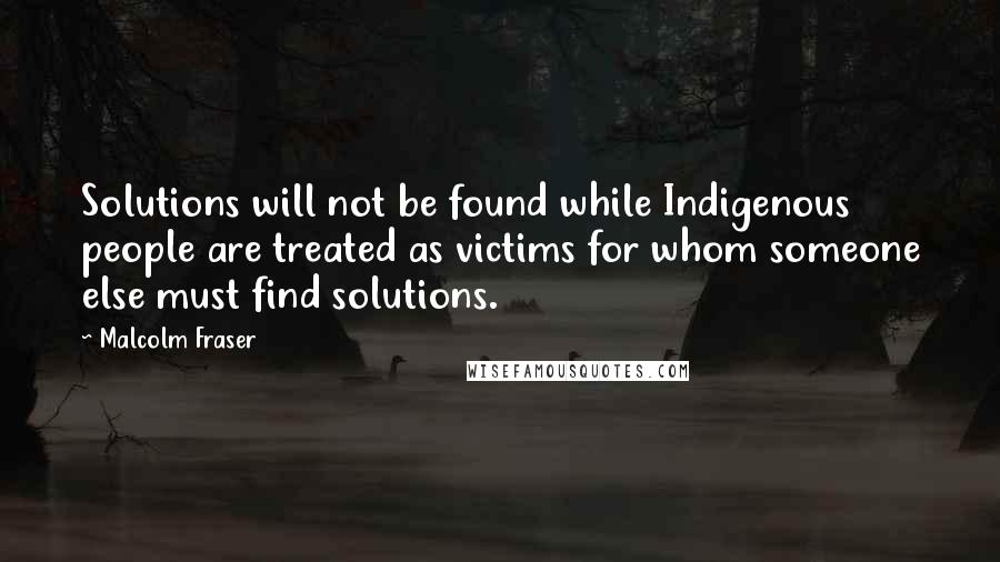 Malcolm Fraser Quotes: Solutions will not be found while Indigenous people are treated as victims for whom someone else must find solutions.