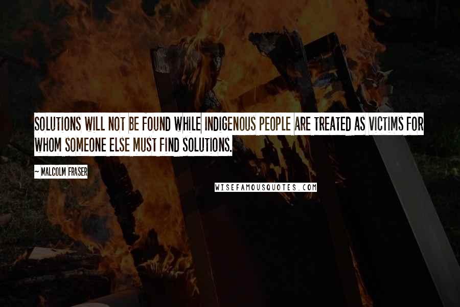 Malcolm Fraser Quotes: Solutions will not be found while Indigenous people are treated as victims for whom someone else must find solutions.