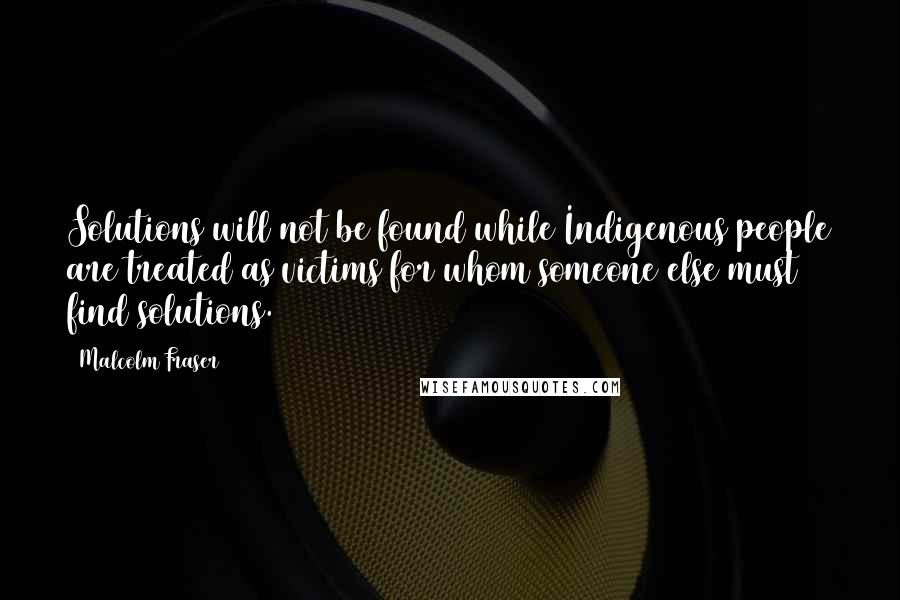 Malcolm Fraser Quotes: Solutions will not be found while Indigenous people are treated as victims for whom someone else must find solutions.