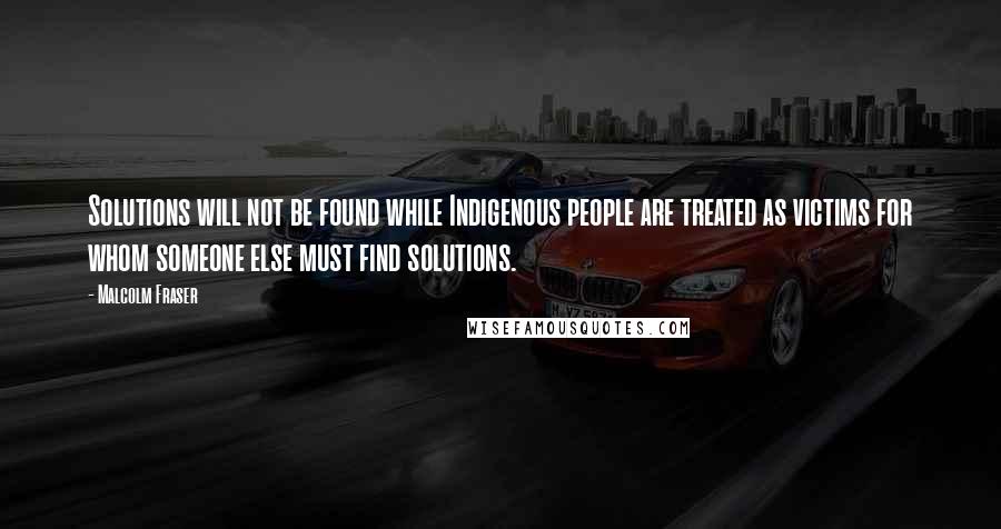 Malcolm Fraser Quotes: Solutions will not be found while Indigenous people are treated as victims for whom someone else must find solutions.