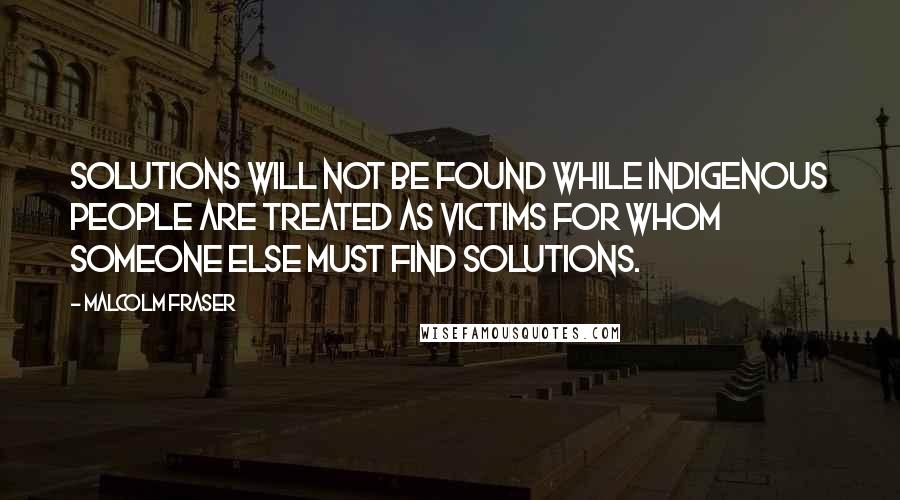 Malcolm Fraser Quotes: Solutions will not be found while Indigenous people are treated as victims for whom someone else must find solutions.