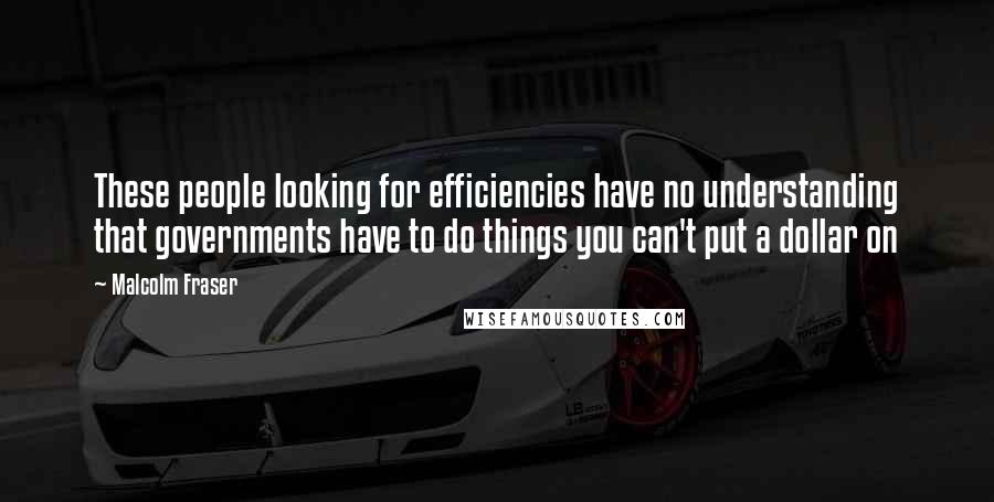 Malcolm Fraser Quotes: These people looking for efficiencies have no understanding that governments have to do things you can't put a dollar on