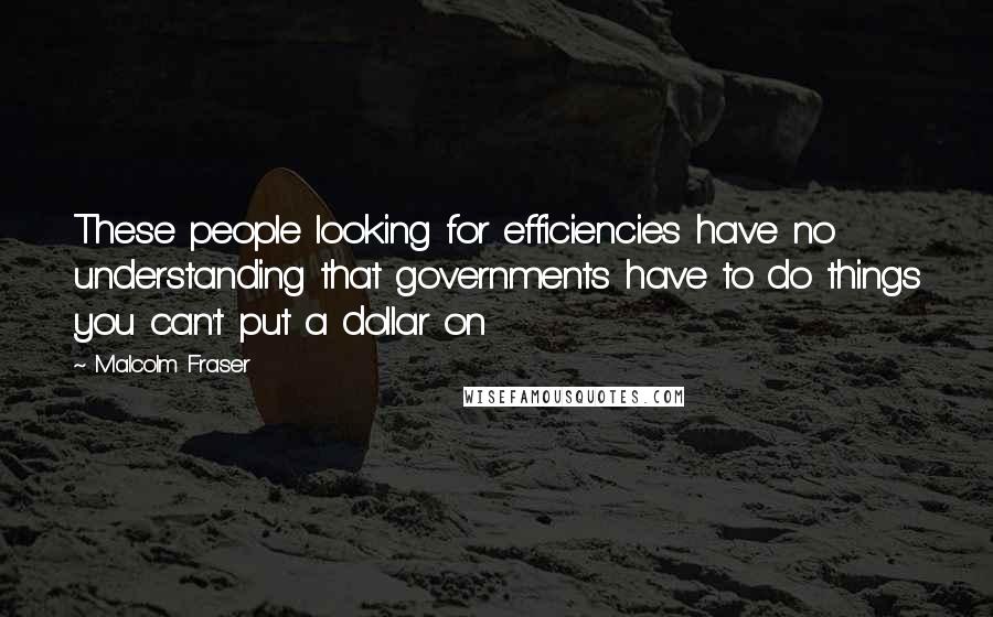 Malcolm Fraser Quotes: These people looking for efficiencies have no understanding that governments have to do things you can't put a dollar on