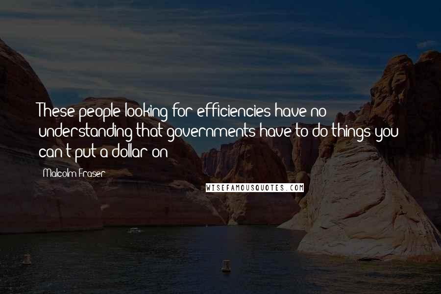 Malcolm Fraser Quotes: These people looking for efficiencies have no understanding that governments have to do things you can't put a dollar on