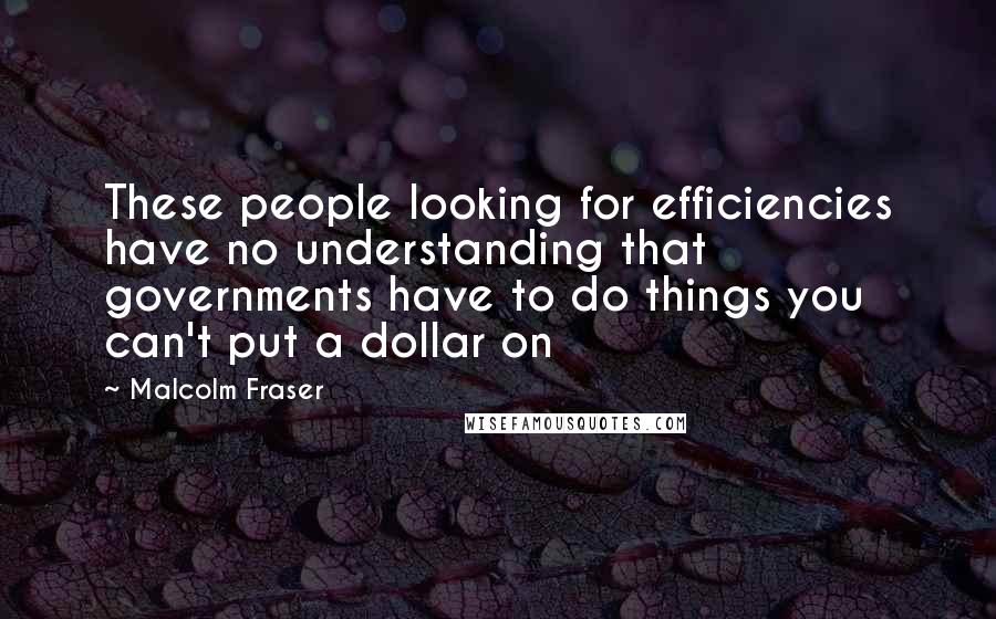 Malcolm Fraser Quotes: These people looking for efficiencies have no understanding that governments have to do things you can't put a dollar on