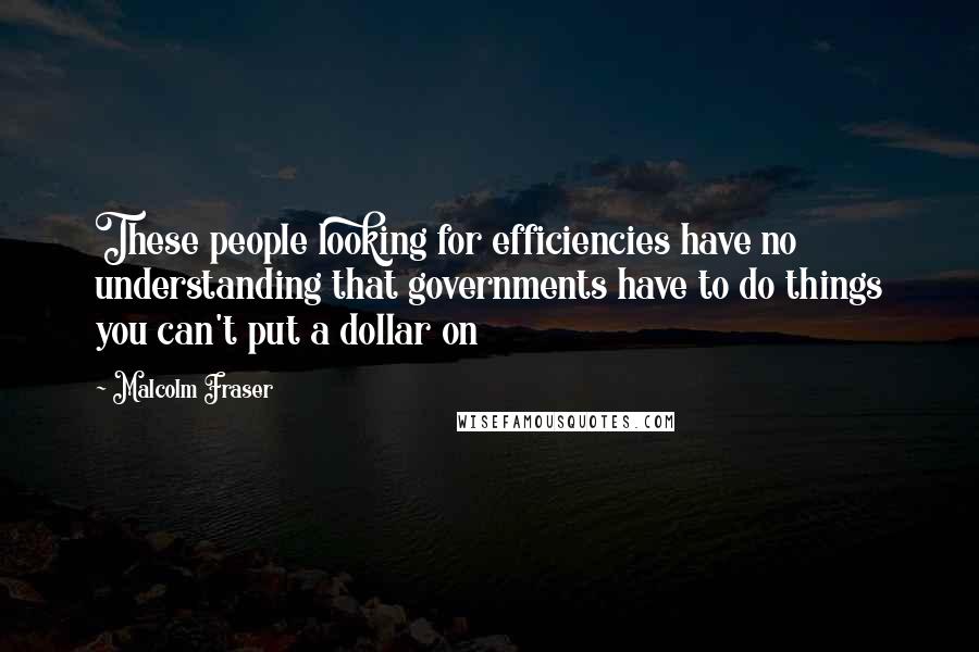 Malcolm Fraser Quotes: These people looking for efficiencies have no understanding that governments have to do things you can't put a dollar on