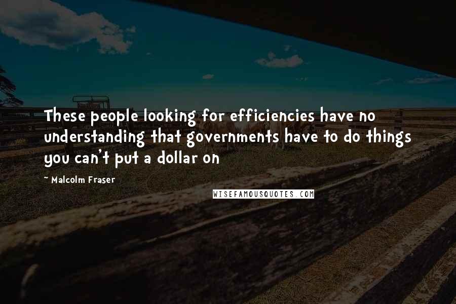 Malcolm Fraser Quotes: These people looking for efficiencies have no understanding that governments have to do things you can't put a dollar on