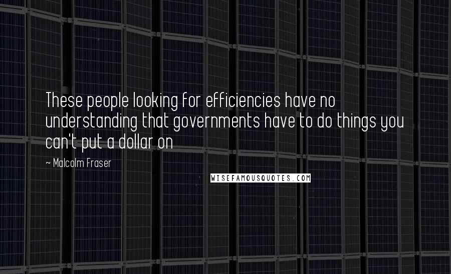 Malcolm Fraser Quotes: These people looking for efficiencies have no understanding that governments have to do things you can't put a dollar on