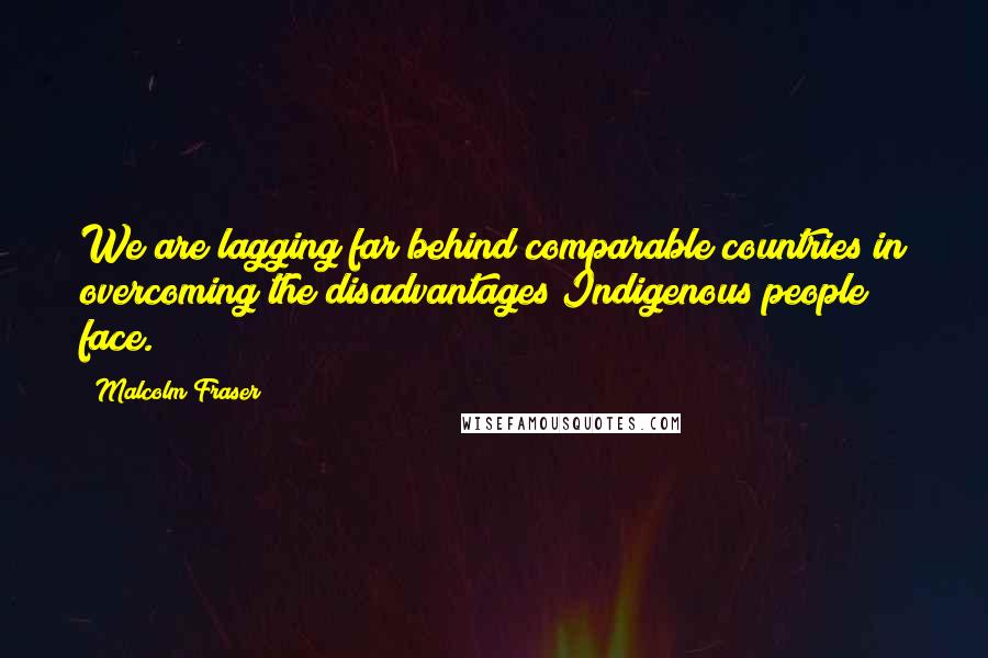 Malcolm Fraser Quotes: We are lagging far behind comparable countries in overcoming the disadvantages Indigenous people face.