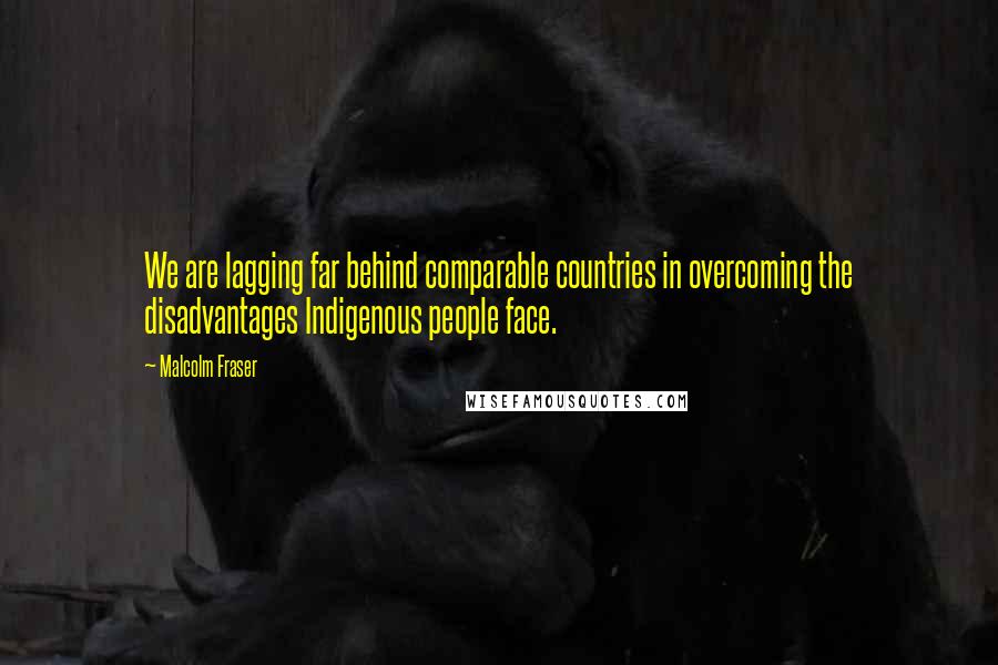 Malcolm Fraser Quotes: We are lagging far behind comparable countries in overcoming the disadvantages Indigenous people face.